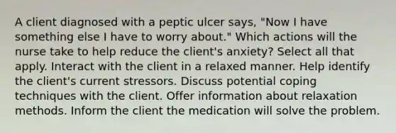 A client diagnosed with a peptic ulcer says, "Now I have something else I have to worry about." Which actions will the nurse take to help reduce the client's anxiety? Select all that apply. Interact with the client in a relaxed manner. Help identify the client's current stressors. Discuss potential coping techniques with the client. Offer information about relaxation methods. Inform the client the medication will solve the problem.