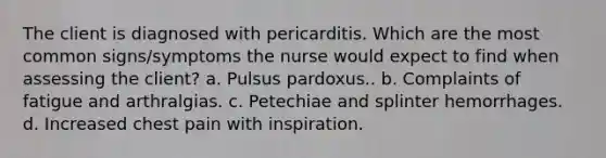 The client is diagnosed with pericarditis. Which are the most common signs/symptoms the nurse would expect to find when assessing the client? a. Pulsus pardoxus.. b. Complaints of fatigue and arthralgias. c. Petechiae and splinter hemorrhages. d. Increased chest pain with inspiration.