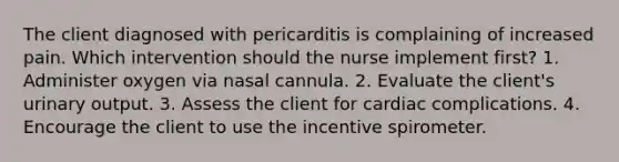 The client diagnosed with pericarditis is complaining of increased pain. Which intervention should the nurse implement first? 1. Administer oxygen via nasal cannula. 2. Evaluate the client's urinary output. 3. Assess the client for cardiac complications. 4. Encourage the client to use the incentive spirometer.