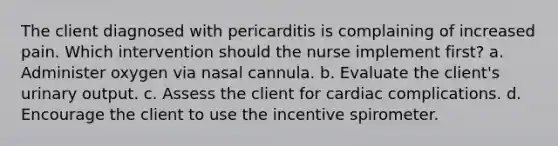 The client diagnosed with pericarditis is complaining of increased pain. Which intervention should the nurse implement first? a. Administer oxygen via nasal cannula. b. Evaluate the client's urinary output. c. Assess the client for cardiac complications. d. Encourage the client to use the incentive spirometer.