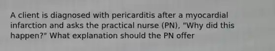 A client is diagnosed with pericarditis after a myocardial infarction and asks the practical nurse (PN), "Why did this happen?" What explanation should the PN offer