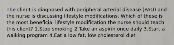 The client is diagnosed with peripheral arterial disease (PAD) and the nurse is discussing lifestyle modifications. Which of these is the most beneficial lifestyle modification the nurse should teach this client? 1.Stop smoking 2.Take an aspirin once daily 3.Start a walking program 4.Eat a low fat, low cholesterol diet