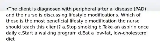 •The client is diagnosed with peripheral arterial disease (PAD) and the nurse is discussing lifestyle modifications. Which of these is the most beneficial lifestyle modification the nurse should teach this client? a.Stop smoking b.Take an aspirin once daily c.Start a walking program d.Eat a low-fat, low-cholesterol diet