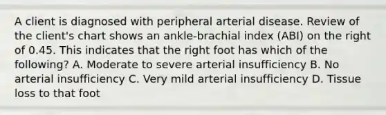 A client is diagnosed with peripheral arterial disease. Review of the client's chart shows an ankle-brachial index (ABI) on the right of 0.45. This indicates that the right foot has which of the following? A. Moderate to severe arterial insufficiency B. No arterial insufficiency C. Very mild arterial insufficiency D. Tissue loss to that foot