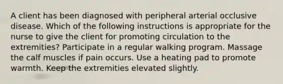 A client has been diagnosed with peripheral arterial occlusive disease. Which of the following instructions is appropriate for the nurse to give the client for promoting circulation to the extremities? Participate in a regular walking program. Massage the calf muscles if pain occurs. Use a heating pad to promote warmth. Keep the extremities elevated slightly.