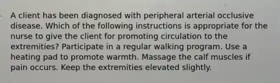 A client has been diagnosed with peripheral arterial occlusive disease. Which of the following instructions is appropriate for the nurse to give the client for promoting circulation to the extremities? Participate in a regular walking program. Use a heating pad to promote warmth. Massage the calf muscles if pain occurs. Keep the extremities elevated slightly.