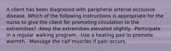 A client has been diagnosed with peripheral arterial occlusive disease. Which of the following instructions is appropriate for the nurse to give the client for promoting circulation to the extremities? -Keep the extremities elevated slightly. -Participate in a regular walking program. -Use a heating pad to promote warmth. -Massage the calf muscles if pain occurs.