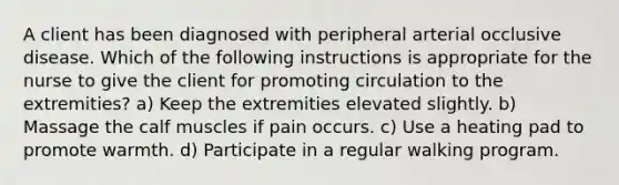 A client has been diagnosed with peripheral arterial occlusive disease. Which of the following instructions is appropriate for the nurse to give the client for promoting circulation to the extremities? a) Keep the extremities elevated slightly. b) Massage the calf muscles if pain occurs. c) Use a heating pad to promote warmth. d) Participate in a regular walking program.