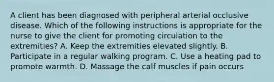 A client has been diagnosed with peripheral arterial occlusive disease. Which of the following instructions is appropriate for the nurse to give the client for promoting circulation to the extremities? A. Keep the extremities elevated slightly. B. Participate in a regular walking program. C. Use a heating pad to promote warmth. D. Massage the calf muscles if pain occurs