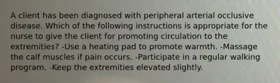 A client has been diagnosed with peripheral arterial occlusive disease. Which of the following instructions is appropriate for the nurse to give the client for promoting circulation to the extremities? -Use a heating pad to promote warmth. -Massage the calf muscles if pain occurs. -Participate in a regular walking program. -Keep the extremities elevated slightly.