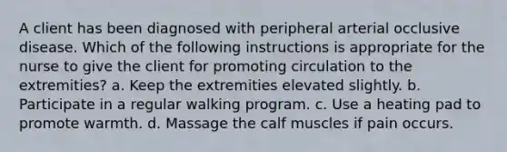 A client has been diagnosed with peripheral arterial occlusive disease. Which of the following instructions is appropriate for the nurse to give the client for promoting circulation to the extremities? a. Keep the extremities elevated slightly. b. Participate in a regular walking program. c. Use a heating pad to promote warmth. d. Massage the calf muscles if pain occurs.