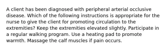 A client has been diagnosed with peripheral arterial occlusive disease. Which of the following instructions is appropriate for the nurse to give the client for promoting circulation to the extremities? Keep the extremities elevated slightly. Participate in a regular walking program. Use a heating pad to promote warmth. Massage the calf muscles if pain occurs.