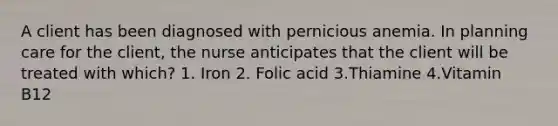 A client has been diagnosed with pernicious anemia. In planning care for the client, the nurse anticipates that the client will be treated with which? 1. Iron 2. Folic acid 3.Thiamine 4.Vitamin B12