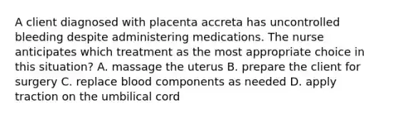 A client diagnosed with placenta accreta has uncontrolled bleeding despite administering medications. The nurse anticipates which treatment as the most appropriate choice in this situation? A. massage the uterus B. prepare the client for surgery C. replace blood components as needed D. apply traction on the umbilical cord