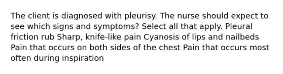 The client is diagnosed with pleurisy. The nurse should expect to see which signs and symptoms? Select all that apply. Pleural friction rub Sharp, knife-like pain Cyanosis of lips and nailbeds Pain that occurs on both sides of the chest Pain that occurs most often during inspiration