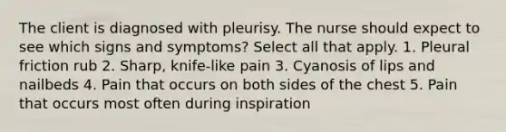 The client is diagnosed with pleurisy. The nurse should expect to see which signs and symptoms? Select all that apply. 1. Pleural friction rub 2. Sharp, knife-like pain 3. Cyanosis of lips and nailbeds 4. Pain that occurs on both sides of the chest 5. Pain that occurs most often during inspiration