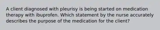 A client diagnosed with pleurisy is being started on medication therapy with ibuprofen. Which statement by the nurse accurately describes the purpose of the medication for the client?