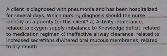 A client is diagnosed with pneumonia and has been hospitalized for several days. Which nursing diagnosis should the nurse identify as a priority for this client? a) Activity intolerance, related to oxygen supply imbalance b) Knowledge deficit, related to medication regimen c) Ineffective airway clearance, related to increased secretions d)Altered oral mucous membranes, related to dry mouth