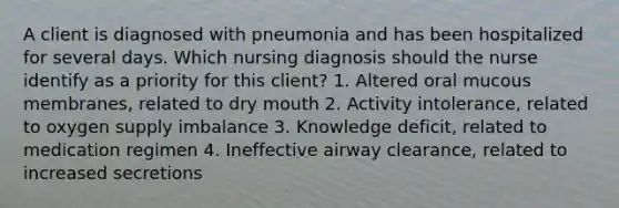 A client is diagnosed with pneumonia and has been hospitalized for several days. Which nursing diagnosis should the nurse identify as a priority for this client? 1. Altered oral mucous membranes, related to dry mouth 2. Activity intolerance, related to oxygen supply imbalance 3. Knowledge deficit, related to medication regimen 4. Ineffective airway clearance, related to increased secretions