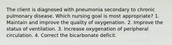 The client is diagnosed with pneumonia secondary to chronic pulmonary disease. Which nursing goal is most appropriate? 1. Maintain and improve the quality of oxygenation. 2. Improve the status of ventilation. 3. Increase oxygenation of peripheral circulation. 4. Correct the bicarbonate deficit.