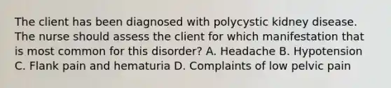 The client has been diagnosed with polycystic kidney disease. The nurse should assess the client for which manifestation that is most common for this disorder? A. Headache B. Hypotension C. Flank pain and hematuria D. Complaints of low pelvic pain