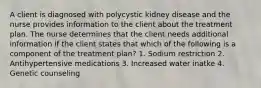 A client is diagnosed with polycystic kidney disease and the nurse provides information to the client about the treatment plan. The nurse determines that the client needs additional information if the client states that which of the following is a component of the treatment plan? 1. Sodium restriction 2. Antihypertensive medications 3. Increased water inatke 4. Genetic counseling