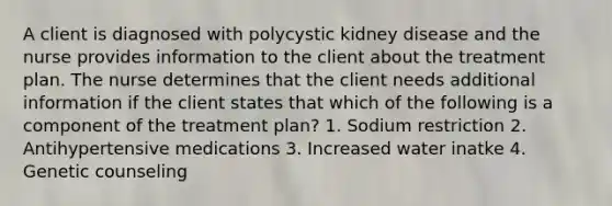 A client is diagnosed with polycystic kidney disease and the nurse provides information to the client about the treatment plan. The nurse determines that the client needs additional information if the client states that which of the following is a component of the treatment plan? 1. Sodium restriction 2. Antihypertensive medications 3. Increased water inatke 4. Genetic counseling