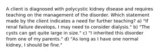 A client is diagnosed with polycystic kidney disease and requires teaching on the management of the disorder. Which statement made by the client indicates a need for further teaching? a) "If renal failure develops, I may need to consider dialysis." b) "The cysts can get quite large in size." c) "I inherited this disorder from one of my parents." d) "As long as I have one normal kidney, I should be fine."