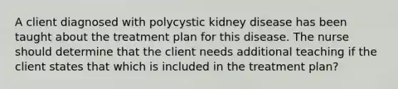 A client diagnosed with polycystic kidney disease has been taught about the treatment plan for this disease. The nurse should determine that the client needs additional teaching if the client states that which is included in the treatment plan?