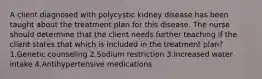 A client diagnosed with polycystic kidney disease has been taught about the treatment plan for this disease. The nurse should determine that the client needs further teaching if the client states that which is included in the treatment plan? 1.Genetic counseling 2.Sodium restriction 3.Increased water intake 4.Antihypertensive medications