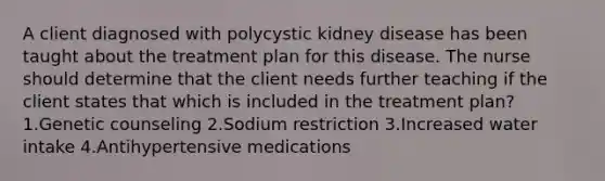 A client diagnosed with polycystic kidney disease has been taught about the treatment plan for this disease. The nurse should determine that the client needs further teaching if the client states that which is included in the treatment plan? 1.Genetic counseling 2.Sodium restriction 3.Increased water intake 4.Antihypertensive medications