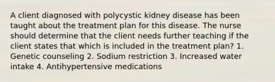 A client diagnosed with polycystic kidney disease has been taught about the treatment plan for this disease. The nurse should determine that the client needs further teaching if the client states that which is included in the treatment plan? 1. Genetic counseling 2. Sodium restriction 3. Increased water intake 4. Antihypertensive medications