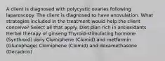 A client is diagnosed with polycystic ovaries following laparoscopy. The client is diagnosed to have anovulation. What strategies included in the treatment would help the client conceive? Select all that apply. Diet plan rich in antioxidants Herbal therapy of ginseng Thyroid-stimulating hormone (Synthroid) daily Clomiphene (Clomid) and metformin (Glucophage) Clomiphene (Clomid) and dexamethasone (Decadron)