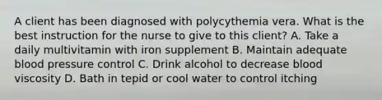 A client has been diagnosed with polycythemia vera. What is the best instruction for the nurse to give to this client? A. Take a daily multivitamin with iron supplement B. Maintain adequate blood pressure control C. Drink alcohol to decrease blood viscosity D. Bath in tepid or cool water to control itching