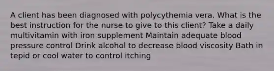 A client has been diagnosed with polycythemia vera. What is the best instruction for the nurse to give to this client? Take a daily multivitamin with iron supplement Maintain adequate blood pressure control Drink alcohol to decrease blood viscosity Bath in tepid or cool water to control itching