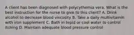 A client has been diagnosed with polycythemia vera. What is the best instruction for the nurse to give to this client? A. Drink alcohol to decrease blood viscosity B. Take a daily multivitamin with iron supplement C. Bath in tepid or cool water to control itching D. Maintain adequate blood pressure control