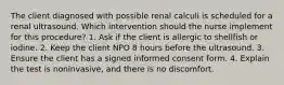 The client diagnosed with possible renal calculi is scheduled for a renal ultrasound. Which intervention should the nurse implement for this procedure? 1. Ask if the client is allergic to shellfish or iodine. 2. Keep the client NPO 8 hours before the ultrasound. 3. Ensure the client has a signed informed consent form. 4. Explain the test is noninvasive, and there is no discomfort.