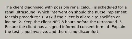 The client diagnosed with possible renal calculi is scheduled for a renal ultrasound. Which intervention should the nurse implement for this procedure? 1. Ask if the client is allergic to shellfish or iodine. 2. Keep the client NPO 8 hours before the ultrasound. 3. Ensure the client has a signed informed consent form. 4. Explain the test is noninvasive, and there is no discomfort.