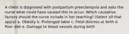 A client is diagnosed with postpartum preeclampsia and asks the nurse what could have caused this to occur. Which causative factors should the nurse include in her teaching? (Select all that apply) a. Obesity b. Prolonged labor c. Fetal distress at birth d. Poor diet e. Damage to blood vessels during birth