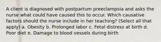 A client is diagnosed with postpartum preeclampsia and asks the nurse what could have caused this to occur. Which causative factors should the nurse include in her teaching? (Select all that apply) a. Obesity b. Prolonged labor c. Fetal distress at birth d. Poor diet e. Damage to blood vessels during birth