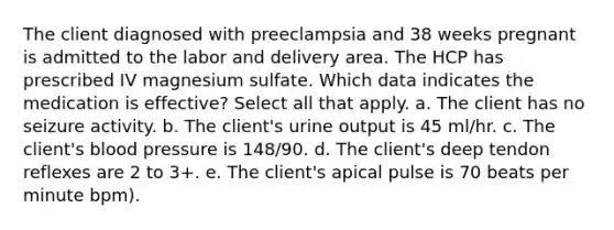 The client diagnosed with preeclampsia and 38 weeks pregnant is admitted to the labor and delivery area. The HCP has prescribed IV magnesium sulfate. Which data indicates the medication is effective? Select all that apply. a. The client has no seizure activity. b. The client's urine output is 45 ml/hr. c. The client's blood pressure is 148/90. d. The client's deep tendon reflexes are 2 to 3+. e. The client's apical pulse is 70 beats per minute bpm).