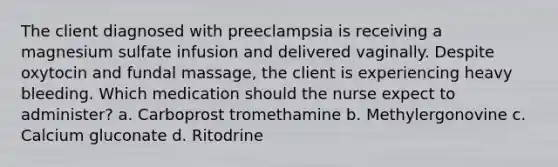 The client diagnosed with preeclampsia is receiving a magnesium sulfate infusion and delivered vaginally. Despite oxytocin and fundal massage, the client is experiencing heavy bleeding. Which medication should the nurse expect to administer? a. Carboprost tromethamine b. Methylergonovine c. Calcium gluconate d. Ritodrine