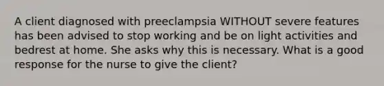 A client diagnosed with preeclampsia WITHOUT severe features has been advised to stop working and be on light activities and bedrest at home. She asks why this is necessary. What is a good response for the nurse to give the client?