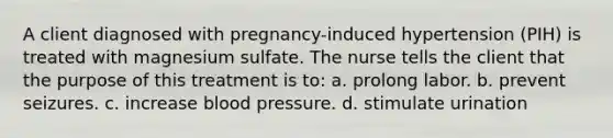 A client diagnosed with pregnancy-induced hypertension (PIH) is treated with magnesium sulfate. The nurse tells the client that the purpose of this treatment is to: a. prolong labor. b. prevent seizures. c. increase blood pressure. d. stimulate urination