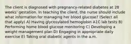 The client is diagnosed with pregnancy-related diabetes at 28 weeks' gestation. In teaching the client, the nurse should include what information for managing her blood glucose? (Select all that apply) A) Having glycosylated hemoglobin A1C lab tests B) Performing home blood glucose monitoring C) Developing a weight management plan D) Engaging in appropriate daily exercise E) Taking oral diabetic agents in the a.m.