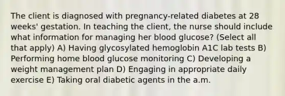 The client is diagnosed with pregnancy-related diabetes at 28 weeks' gestation. In teaching the client, the nurse should include what information for managing her blood glucose? (Select all that apply) A) Having glycosylated hemoglobin A1C lab tests B) Performing home blood glucose monitoring C) Developing a weight management plan D) Engaging in appropriate daily exercise E) Taking oral diabetic agents in the a.m.