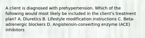 A client is diagnosed with prehypertension. Which of the following would most likely be included in the client's treatment plan? A. Diuretics B. Lifestyle modification instructions C. Beta-adrenergic blockers D. Angiotensin-converting enzyme (ACE) inhibitors