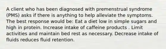 A client who has been diagnosed with premenstrual syndrome (PMS) asks if there is anything to help alleviate the symptoms. The best response would be: Eat a diet low in simple sugars and high in protein. Increase intake of caffeine products . Limit activities and maintain bed rest as necessary. Decrease intake of fluids reduces fluid retention.