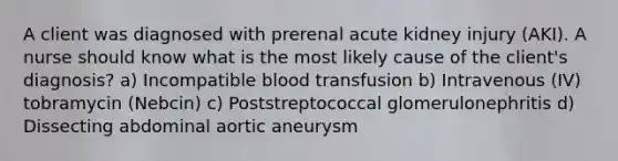 A client was diagnosed with prerenal acute kidney injury (AKI). A nurse should know what is the most likely cause of the client's diagnosis? a) Incompatible blood transfusion b) Intravenous (IV) tobramycin (Nebcin) c) Poststreptococcal glomerulonephritis d) Dissecting abdominal aortic aneurysm