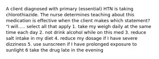 A client diagnosed with primary (essential) HTN is taking chlorothiazide. The nurse determines teaching about this medication is effective when the client makes which statement? "I will..... select all that apply 1. take my weigh daily at the same time each day 2. not drink alcohol while on this med 3. reduce salt intake in my diet 4. reduce my dosage if I have severe dizziness 5. use sunscreen if I have prolonged exposure to sunlight 6 take the drug late in the evening